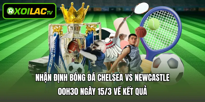 Nhận định bóng đá Chelsea vs Newcastle 00h30 ngày 15/3 về kết quả